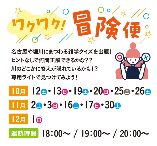 ワクワク！冒険便：名古屋や堀川にまつわる雑学クイズを出題！ヒントなしで何問正解できるかな？？川のどこかに答えが隠れているかも！？専用ライトで見つけてみよう！10月 12土・13日・19土・20日・25金・26土、11月2土・3日・16土・17日・30土、12月1日、運航時間18：00～ / 19：00～ / 20：00～