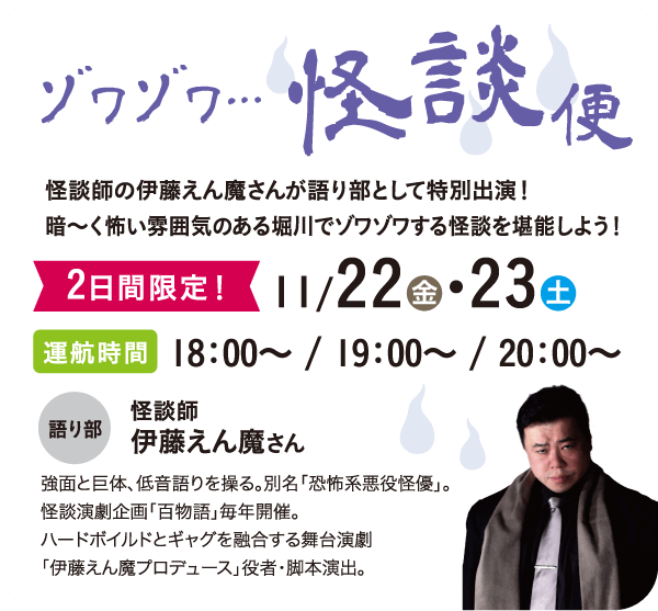 ゾワゾワ…怪談便：怪談師の伊藤えん魔さんが語り部として特別出演！暗～く怖い雰囲気のある堀川でゾワゾワする怪談を堪能しよう！　2日間限定！11/22金・23土　運航時間 18：00～ / 19：00～ / 20：00～　語り部 怪談師 伊藤えん魔さん（強面と巨体、低音語りを操る。別名「恐怖系悪役怪優」。怪談演劇企画「百物語」毎年開催。ハードボイルドとギャグを融合する舞台演劇「伊藤えん魔プロデュース」役者・脚本演出。）