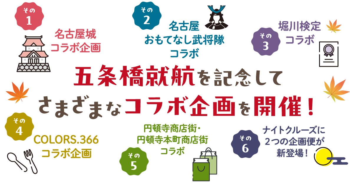 五条橋就航を記念してさまざなコラボ企画を開催！その１：名古屋城コラボ企画、その２：名古屋おもてなし武将隊コラボ、その３：堀川検定コラボ、その４：COLORS.366コラボ企画、その５：円頓寺商店街・円頓寺本町商店街コラボ、その６：ナイトクルーズに２つの企画便が新登場！